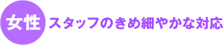 女性スタッフが奥様目線でのきめ細やかな対応