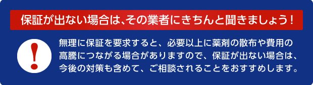 保証が出ない場合は、その業者にきちんと聞きましょう！無理に保証を要求すると、必要以上に薬剤の散布や費用の高騰につながる場合がありますので、保証が出ない場合は、今後の対策も含めて、ご相談されることをおすすめします。