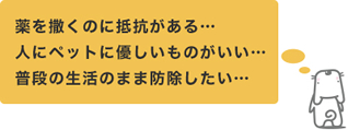 薬を撒くのに抵抗がある・・・人にペットに優しいものがいい・・・普段の生活のまま防除したい・・・