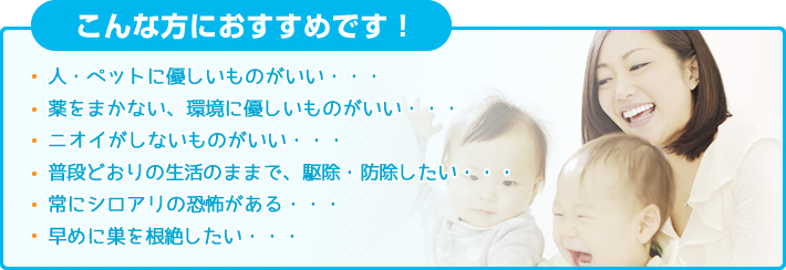 「こんな方におすすめです！」人・ペットに優しいものがいい・・・薬をまかない、環境に優しいものがいい・・・ニオイがしないものがいい・・・普段どおりの生活のままで、駆除・防除したい・・・常にシロアリの恐怖がある・・・早めに巣を根絶したい・・・